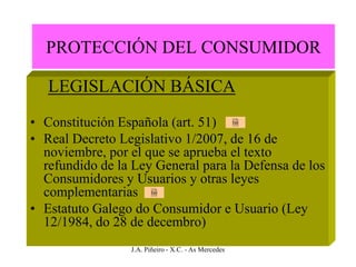 PROTECCIÓN DEL CONSUMIDOR

   LEGISLACIÓN BÁSICA
• Constitución Española (art. 51)                    Ley



• Real Decreto Legislativo 1/2007, de 16 de
  noviembre, por el que se aprueba el texto
  refundido de la Ley General para la Defensa de los
  Consumidores y Usuarios y otras leyes
  complementarias       Ley



• Estatuto Galego do Consumidor e Usuario (Ley
  12/1984, do 28 de decembro)
                 J.A. Piñeiro - X.C. - As Mercedes
 