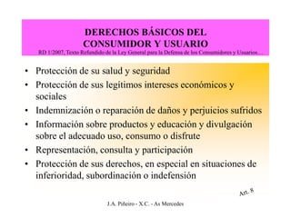 DERECHOS BÁSICOS DEL
                     CONSUMIDOR Y USUARIO
   RD 1/2007, Texto Refundido de la Ley General para la Defensa de los Consumidores y Usuarios…


• Protección de su salud y seguridad
• Protección de sus legítimos intereses económicos y
  sociales
• Indemnización o reparación de daños y perjuicios sufridos
• Información sobre productos y educación y divulgación
  sobre el adecuado uso, consumo o disfrute
• Representación, consulta y participación
• Protección de sus derechos, en especial en situaciones de
  inferioridad, subordinación o indefensión

                               J.A. Piñeiro - X.C. - As Mercedes
 