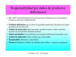 Responsabilidad por daños de productos
                   defectuosos
• RD 1/2007, Texto Refundido de la Ley General para la Defensa de los consumidores y
  Usuarios y otras leyes complementarias

• Producto defectuoso: que no ofrece la seguridad normalmente ofrecida por los demás
    ejemplares de la misma serie
• Ámbito de protección: daños personales, incluida la muerte, y daños materiales
    causados en cosas distintas del propio producto
•   Sujetos protegidos: los perjudicados por el producto defectuoso (consumidor o no)
•   Ambito de aplicación: bienes muebles, gas y electricidad
•   Responsables: fabricantes e importadores
•   Prueba del defecto, el daño y la relación entre ambos: a cargo del perjudicado




                                J.A. Piñeiro - X.C. - As Mercedes
 