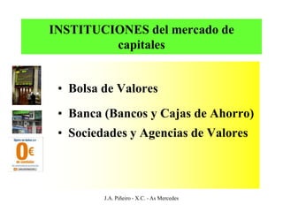 INSTITUCIONES del mercado de
         capitales


 • Bolsa de Valores
 • Banca (Bancos y Cajas de Ahorro)
 • Sociedades y Agencias de Valores




         J.A. Piñeiro - X.C. - As Mercedes
 