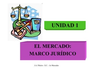 UNIDAD 1


 EL MERCADO:
MARCO JURÍDICO

 J.A. Piñeiro - X.C. - As Mercedes
 