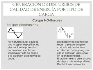 GENERACIÓN DE DISTURBIOS DE
CALIDAD DE ENERGÍA POR TIPO DE
CARGA
Cargas NO-lineales
Equipos electrónicos:
Por naturaleza, los equipos
que integran dispositivos de
electrónica de potencia,
consumen corrientes no
senoidales y ello da origen
a la distorsión de la forma de
onda.
Los dispositivos electrónicos
llegan a presentar ligeros
corto-circuito entre fases
en el orden de los m-seg, por
ello se aprecian los huecos
en la onda senoidal.
El problema esta en el circuito
de disparo de los dispositivos
Electrónicos controlados.
 