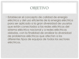 OBJETIVO
• Establecer el concepto de calidad de energía
eléctrica y del uso eficiente de la energía eléctrica
para ser aplicado a la gran diversidad de usuarios
que están conectados a las redes eléctricas del
sistema eléctrico nacional y a redes eléctricas
aisladas, con la finalidad de analizar la diversidad
de problemas eléctricos que afectan a los
diferentes tipos de equipos de todos los sectores
eléctricos.
 