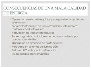 • Operación errática de equipos y equipos de cómputo que
se reinician
• Sobrecalentamiento en transformadores, interruptores,
motores, conductores, etc.
• Reducción de vida útil de equipos
• Sobrecarga de conductores de neutro y corriente por
conductores de tierra.
• Operación no deseada de protecciones.
• Parpadeo en sistemas de iluminación.
• Fallas en UPS al hacer transferencias.
• Ruido audible en interruptores
CONSECUENCIAS DE UNA MALA CALIDAD
DE ENERGÍA
 