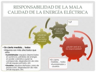RESPONSABILIDAD DE LA MALA
CALIDAD DE LA ENERGÍA ELÉCTRICA
¿Quién será el o
los responsables?
•En cierta
medida… todos
•Suministrador y
usuarios
¿Quiénes
se ven
afectados
por esto?
• En cierta medida… todos
•Algunos son más afectados que
otros
•Suministrador: equipos depreciados
en potencia, pérdidas de energía
sin poder cobrarla a quien le
corresponde, degradación de vida
útil de equipo primario, etc
•Usuarios: equipos dañados, paro de
producción, degradación de vida
útil de equipos, etc.
¿Cuál sería
alguna
solución?
•¿?
 