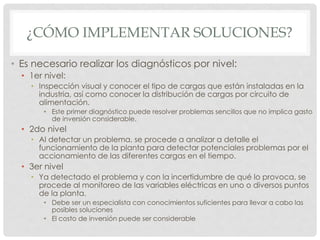 ¿CÓMO IMPLEMENTAR SOLUCIONES?
• Es necesario realizar los diagnósticos por nivel:
• 1er nivel:
• Inspección visual y conocer el tipo de cargas que están instaladas en la
industria, así como conocer la distribución de cargas por circuito de
alimentación.
• Este primer diagnóstico puede resolver problemas sencillos que no implica gasto
de inversión considerable.
• 2do nivel
• Al detectar un problema, se procede a analizar a detalle el
funcionamiento de la planta para detectar potenciales problemas por el
accionamiento de las diferentes cargas en el tiempo.
• 3er nivel
• Ya detectado el problema y con la incertidumbre de qué lo provoca, se
procede al monitoreo de las variables eléctricas en uno o diversos puntos
de la planta.
• Debe ser un especialista con conocimientos suficientes para llevar a cabo las
posibles soluciones
• El costo de inversión puede ser considerable
 