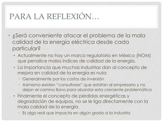 PARA LA REFLEXIÓN…
• ¿Será conveniente atacar el problema de la mala
calidad de la energía eléctrica desde cada
particular?
• Actualmente no hay un marco regulatorio en México (NOM)
que penalice malos índices de calidad de la energía.
• La importancia que muchas industrias dan al concepto de
mejora en calidad de la energía es nula:
• Generalmente por los costos de inversión
• Asimismo existen “consultores” que estafan al empresario y no
dejan el camino llano para abordar esta creciente problemática
• Finalmente el concepto de pérdidas energéticas y
degradación de equipos, no se le liga directamente con la
mala calidad de la energía.
• Es algo real que impacta en algún grado a la industria
 