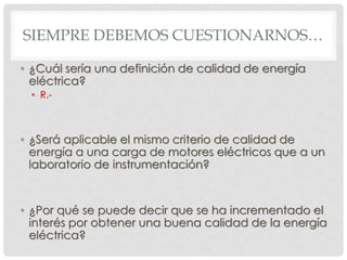 SIEMPRE DEBEMOS CUESTIONARNOS…
• ¿Cuál sería una definición de calidad de energía
eléctrica?
• R.-
• ¿Será aplicable el mismo criterio de calidad de
energía a una carga de motores eléctricos que a un
laboratorio de instrumentación?
• ¿Por qué se puede decir que se ha incrementado el
interés por obtener una buena calidad de la energía
eléctrica?
 