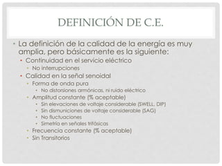 DEFINICIÓN DE C.E.
• La definición de la calidad de la energía es muy
amplia, pero básicamente es la siguiente:
• Continuidad en el servicio eléctrico
• No interrupciones
• Calidad en la señal senoidal
• Forma de onda pura
• No distorsiones armónicas, ni ruido eléctrico
• Amplitud constante (% aceptable)
• Sin elevaciones de voltaje considerable (SWELL, DIP)
• Sin dismuniciones de voltaje considerable (SAG)
• No fluctuaciones
• Simetría en señales trifásicas
• Frecuencia constante (% aceptable)
• Sin Transitorios
 