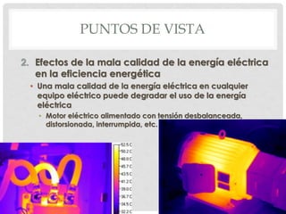 PUNTOS DE VISTA
2. Efectos de la mala calidad de la energía eléctrica
en la eficiencia energética
• Una mala calidad de la energía eléctrica en cualquier
equipo eléctrico puede degradar el uso de la energía
eléctrica
• Motor eléctrico alimentado con tensión desbalanceada,
distorsionada, interrumpida, etc.
 