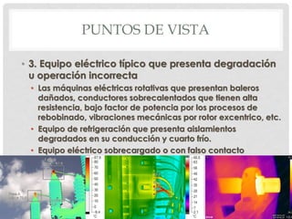 PUNTOS DE VISTA
• 3. Equipo eléctrico típico que presenta degradación
u operación incorrecta
• Las máquinas eléctricas rotativas que presentan baleros
dañados, conductores sobrecalentados que tienen alta
resistencia, bajo factor de potencia por los procesos de
rebobinado, vibraciones mecánicas por rotor excentrico, etc.
• Equipo de refrigeración que presenta aislamientos
degradados en su conducción y cuarto frío.
• Equipo eléctrico sobrecargado o con falso contacto
 