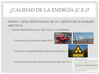 ¿CALIDAD DE LA ENERGÍA (C.E.)?
• Existen varias definiciones de la calidad de la energía
eléctrica
• Dependerá del punto de vista a considerar
• Desde el suministrador eléctrico
• Desde la compatibilidad electromagnética
• Desde la forma de onda de las señales de V e I
 