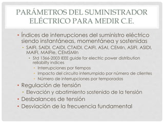 PARÁMETROS DEL SUMINISTRADOR
ELÉCTRICO PARA MEDIR C.E.
• Índices de interrupciones del suministro eléctrico
siendo instantáneas, momentánea y sostenidas
• SAIFI, SAIDI, CAIDI, CTAIDI, CAIFI, ASAI, CEMIn, ASIFI, ASIDI,
MAIFI, MAIFIe, CEMSMIn
• Std 1366-2003 IEEE guide for electric power distribution
reliabilty indices
• Interrupciones por tiempos
• Impacto del circuito interrumpido por número de clientes
• Número de interrupciones por temporadas
• Regulación de tensión
• Elevación y abatimiento sostenido de la tensión
• Desbalances de tensión
• Desviación de la frecuencia fundamental
 