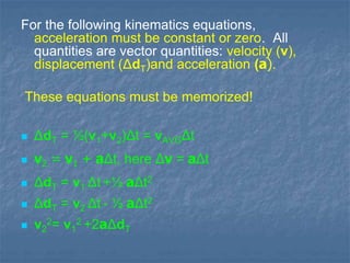 For the following kinematics equations,
acceleration must be constant or zero. All
quantities are vector quantities: velocity (v),
displacement (ΔdT)and acceleration (a).
These equations must be memorized!
ΔdT = ½(v1+v2)Δt = vAVGΔt
v2 = v1 + aΔt, here Δv = aΔt
ΔdT = v1 Δt +½ aΔt2
ΔdT = v2 Δt - ½ aΔt2
v2
2= v1
2 +2aΔdT