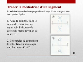 Tracer la médiatrice d’un segment
La médiatrice est la droite perpendiculaire qui divise le segment en
deux parties égales.

1. Avec le compas, trace le
cercle de centre A et de
rayon AB. Puis, trace le
cercle du même rayon et de
centre B.

2. Les cercles se coupent en
C et D. Trace la droite qui
unit les points C et D.

                                                                       19
 