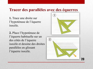 Tracer des parallèles avec des équerres
1. Trace une droite sur
l’hypoténuse de l’équerre
isocèle.

2. Place l’hypoténuse de
l’équerre habituelle sur un
des côtés de l’équerre
isocèle et dessine des droites
parallèles en glissant
l’équerre isocèle.

                                          20
 