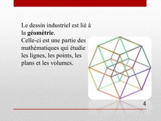 Le dessin industriel est lié à
la géométrie.
Celle-ci est une partie des
mathématiques qui étudie
les lignes, les points, les
plans et les volumes.




                                 4
 