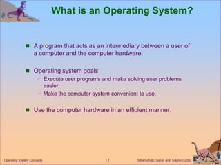 Silberschatz, Galvin and Gagne 2002
1.1
Operating System Concepts
What is an Operating System?
 A program that acts as an intermediary between a user of
a computer and the computer hardware.
 Operating system goals:
 Execute user programs and make solving user problems
easier.
 Make the computer system convenient to use.
 Use the computer hardware in an efficient manner.
 