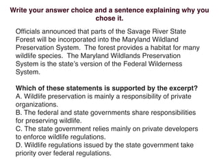 Write your answer choice and a sentence explaining why you
                         chose it.
 Ofﬁcials announced that parts of the Savage River State
 Forest will be incorporated into the Maryland Wildland
 Preservation System. The forest provides a habitat for many
 wildlife species. The Maryland Wildlands Preservation
 System is the stateʼs version of the Federal Wilderness
 System.

 Which of these statements is supported by the excerpt?
 A. Wildlife preservation is mainly a responsibility of private
 organizations.
 B. The federal and state governments share responsibilities
 for preserving wildlife.
 C. The state government relies mainly on private developers
 to enforce wildlife regulations.
 D. Wildlife regulations issued by the state government take
 priority over federal regulations.
 