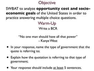 Objective
SWBAT to analyze opportunity cost and socio-
economic goals of the United States in order to
practice answering multiple choice questions.
                       Warm-Up
                        Write a BCR

         “No one man should have all that power”
                     - Kanye West

•   In your response, name the type of government that the
    quote is referring to;

•   Explain how the quotation is referring to that type of
    government;

•   Your response should include at least 5 sentences.
 