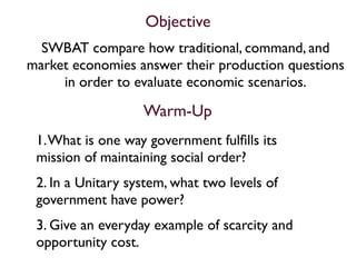 Objective
  SWBAT compare how traditional, command, and
market economies answer their production questions
     in order to evaluate economic scenarios.

                   Warm-Up
 1. What is one way government fulﬁlls its
 mission of maintaining social order?
 2. In a Unitary system, what two levels of
 government have power?
 3. Give an everyday example of scarcity and
 opportunity cost.
 
