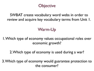 Objective

     SWBAT create vocabulary word webs in order to
   review and acquire key vocabulary terms from Unit 1.

                      Warm-Up

1. Which type of economy values occupational roles over
                   economic growth?

    2. Which type of economy is used during a war?

3. Which type of economy would guarantee protection to
                     the consumer?
 
