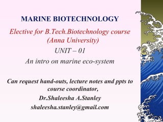 MARINE BIOTECHNOLOGY
Elective for B.Tech.Biotechnology course
(Anna University)
UNIT – 01
An intro on marine eco-system
Can request hand-outs, lecture notes and ppts to
course coordinator,
Dr.Shaleesha A.Stanley
shaleesha.stanley@gmail.com

 
