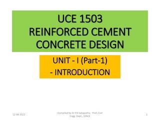 UCE 1503
REINFORCED CEMENT
CONCRETE DESIGN
UNIT - I (Part-1)
- INTRODUCTION
12-08-2022 1
Compiled by Dr Y.K.Sabapathy, Prof.,Civil
Engg. Dept., SSNCE
 