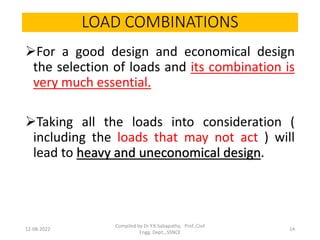 LOAD COMBINATIONS
For a good design and economical design
the selection of loads and its combination is
very much essential.
Taking all the loads into consideration (
including the loads that may not act ) will
lead to heavy and uneconomical design.
12-08-2022
Compiled by Dr Y.K.Sabapathy, Prof.,Civil
Engg. Dept., SSNCE
14
 