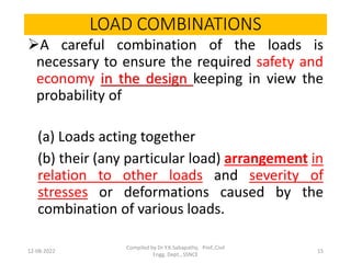 LOAD COMBINATIONS
A careful combination of the loads is
necessary to ensure the required safety and
economy in the design keeping in view the
probability of
(a) Loads acting together
(b) their (any particular load) arrangement in
relation to other loads and severity of
stresses or deformations caused by the
combination of various loads.
12-08-2022
Compiled by Dr Y.K.Sabapathy, Prof.,Civil
Engg. Dept., SSNCE
15
 