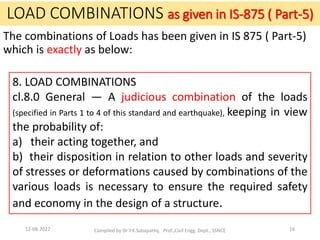 The combinations of Loads has been given in IS 875 ( Part-5)
which is exactly as below:
8. LOAD COMBINATIONS
cl.8.0 General — A judicious combination of the loads
(specified in Parts 1 to 4 of this standard and earthquake), keeping in view
the probability of:
a) their acting together, and
b) their disposition in relation to other loads and severity
of stresses or deformations caused by combinations of the
various loads is necessary to ensure the required safety
and economy in the design of a structure.
LOAD COMBINATIONS as given in IS-875 ( Part-5)
12-08-2022 Compiled by Dr Y.K.Sabapathy, Prof.,Civil Engg. Dept., SSNCE 16
 