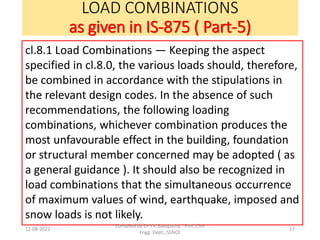 LOAD COMBINATIONS
as given in IS-875 ( Part-5)
12-08-2022 17
cl.8.1 Load Combinations — Keeping the aspect
specified in cl.8.0, the various loads should, therefore,
be combined in accordance with the stipulations in
the relevant design codes. In the absence of such
recommendations, the following loading
combinations, whichever combination produces the
most unfavourable effect in the building, foundation
or structural member concerned may be adopted ( as
a general guidance ). It should also be recognized in
load combinations that the simultaneous occurrence
of maximum values of wind, earthquake, imposed and
snow loads is not likely.
Compiled by Dr Y.K.Sabapathy, Prof.,Civil
Engg. Dept., SSNCE
 