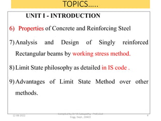 TOPICS…..
UNIT I - INTRODUCTION
6) Properties of Concrete and Reinforcing Steel
7)Analysis and Design of Singly reinforced
Rectangular beams by working stress method.
8)Limit State philosophy as detailed in IS code .
9)Advantages of Limit State Method over other
methods.
12-08-2022
Compiled by Dr Y.K.Sabapathy, Prof.,Civil
Engg. Dept., SSNCE
4
 