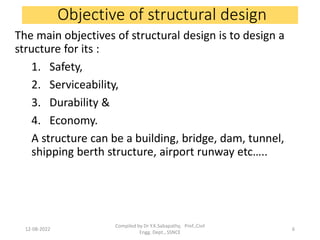 Objective of structural design
The main objectives of structural design is to design a
structure for its :
1. Safety,
2. Serviceability,
3. Durability &
4. Economy.
A structure can be a building, bridge, dam, tunnel,
shipping berth structure, airport runway etc…..
12-08-2022
Compiled by Dr Y.K.Sabapathy, Prof.,Civil
Engg. Dept., SSNCE
6
 