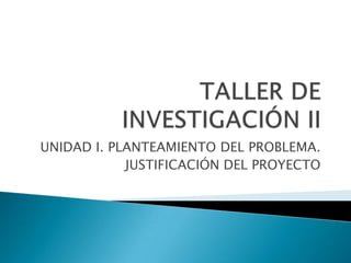 TALLER DE INVESTIGACIÓN II UNIDAD I. PLANTEAMIENTO DEL PROBLEMA. JUSTIFICACIÓN DEL PROYECTO 