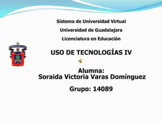 Sistema de Universidad Virtual  Universidad de Guadalajara Licenciatura en Educación USO DE TECNOLOGÍAS IV Alumna:  Soraida Victoria Varas Domínguez Grupo: 14089 