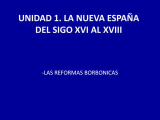 UNIDAD 1. LA NUEVA ESPAÑA
   DEL SIGO XVI AL XVIII



    -LAS REFORMAS BORBONICAS
 