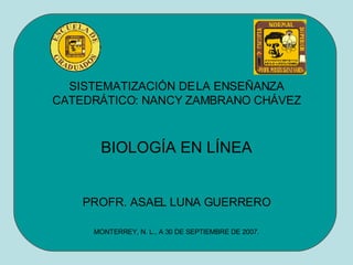SISTEMATIZACIÓN DE LA ENSEÑANZA CATEDRÁTICO: NANCY ZAMBRANO CHÁVEZ BIOLOGÍA EN LÍNEA PROFR. ASAEL LUNA GUERRERO MONTERREY, N. L., A 30 DE SEPTIEMBRE DE 2007. 