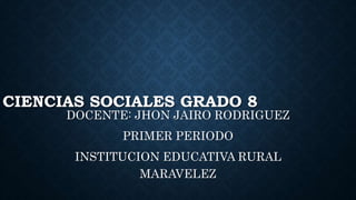 CIENCIAS SOCIALES GRADO 8
DOCENTE: JHON JAIRO RODRIGUEZ
PRIMER PERIODO
INSTITUCION EDUCATIVA RURAL
MARAVELEZ
 