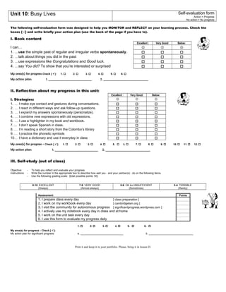 Unit 10: Busy Lives Self-evaluation form 
Action = Progress 
No action = No progress 
The following self-evaluation form was designed to help you MONITOR and REFLECT on your learning process. Check the 
boxes [ √ ] and write briefly your action plan (use the back of the page if you have to). 
I. Book content 
Excellent : Very Good: Below: 
I can…    
1. …use the simple past of regular and irregular verbs spontaneously.    
2. …talk about things you did in the past    
3. …use expressions like Congratulations and Good luck.    
4. …say You did? To show that you’re interested or surprised    
My area(s) for progress Check [ ]: 1.  2.  3.  4.  5.  6.  
My action plan: 1. ______________________________ 2. _______________________________ 
II. Reflection about my progress in this unit: 
Excellent : Very Good: Below: 
I. Strategies:    
1. … I make eye contact and gestures during conversations.    
2. … I react in different ways and ask follow-up questions.    
3. … I expand my answers spontaneously (personalize).    
4. … I combine new expressions with old expressions.    
6. … I use a highlighter in my book and workbook.    
7. ... I don’t speak Spanish in class.    
8. … I’m reading a short story from the Colombo’s library    
9. … I practice the phonetic symbols    
10… I have a dictionary and use it everyday in class    
My area(s) for progress - Check [ ]: 1.  2.  3.  4.  5.  6.  7.  8.  9.  10. 11. 12. 
My action plan: 1. ______________________________ 2. _______________________________ 
III. Self-study (out of class) 
Objective: - To help you reflect and evaluate your progress 
Instructions: - Write the number in the appropriate box to describe how well you - and your partner(s) - do on the following items. 
- Use the following grading scale: {total possible points: 50) 
9-10: EXCELLENT 
(Always) 
7-8: VERY GOOD 
(Almost always) 
5-6: OK but INSUFFICIENT 
(Sometimes) 
2-4: TERRIBLE 
(Rarely) 
Assessment Points 
1. I prepare class every day [ class preparation ] 
2. I work on my workbook every day [ cambridgelsm.org ] 
3. I visit the community for autonomous progress [ significantprogress.wordpress.com ] 
4. I actively use my notebook every day in class and at home 
5. I work on the unit task every day 
6. I use this form to evaluate my progress daily 
My area(s) for progress - Check [ ]: 
1.  2.  3.  4.  5.  6.  
My action plan for significant progress: a. ______________________________ b. _______________________________ 
Print it and keep it in your portfolio. Please, bring it in lesson D. 
