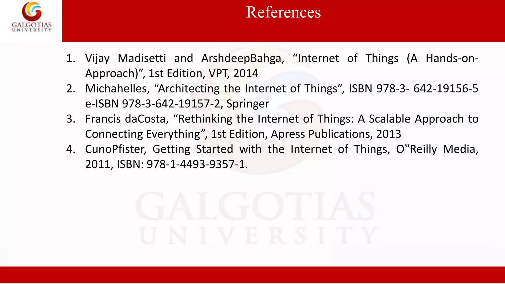 References
1. Vijay Madisetti and ArshdeepBahga, “Internet of Things (A Hands-on-
Approach)”, 1st Edition, VPT, 2014
2. Michahelles, “Architecting the Internet of Things”, ISBN 978-3- 642-19156-5
e-ISBN 978-3-642-19157-2, Springer
3. Francis daCosta, “Rethinking the Internet of Things: A Scalable Approach to
Connecting Everything”, 1st Edition, Apress Publications, 2013
4. CunoPfister, Getting Started with the Internet of Things, O‟Reilly Media,
2011, ISBN: 978-1-4493-9357-1.
 