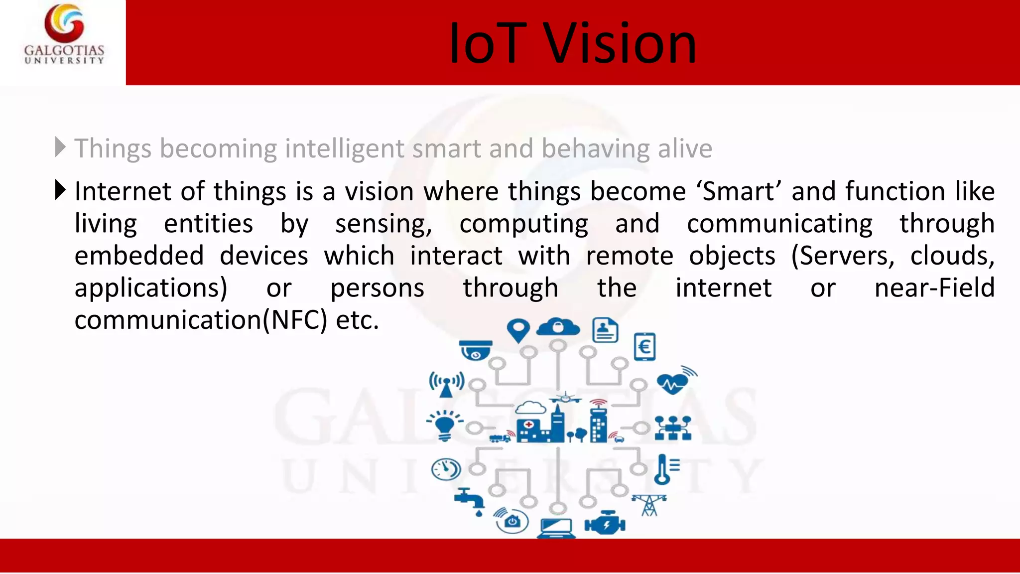 IoT Vision
 Things becoming intelligent smart and behaving alive
 Internet of things is a vision where things become ‘Smart’ and function like
living entities by sensing, computing and communicating through
embedded devices which interact with remote objects (Servers, clouds,
applications) or persons through the internet or near-Field
communication(NFC) etc.
 