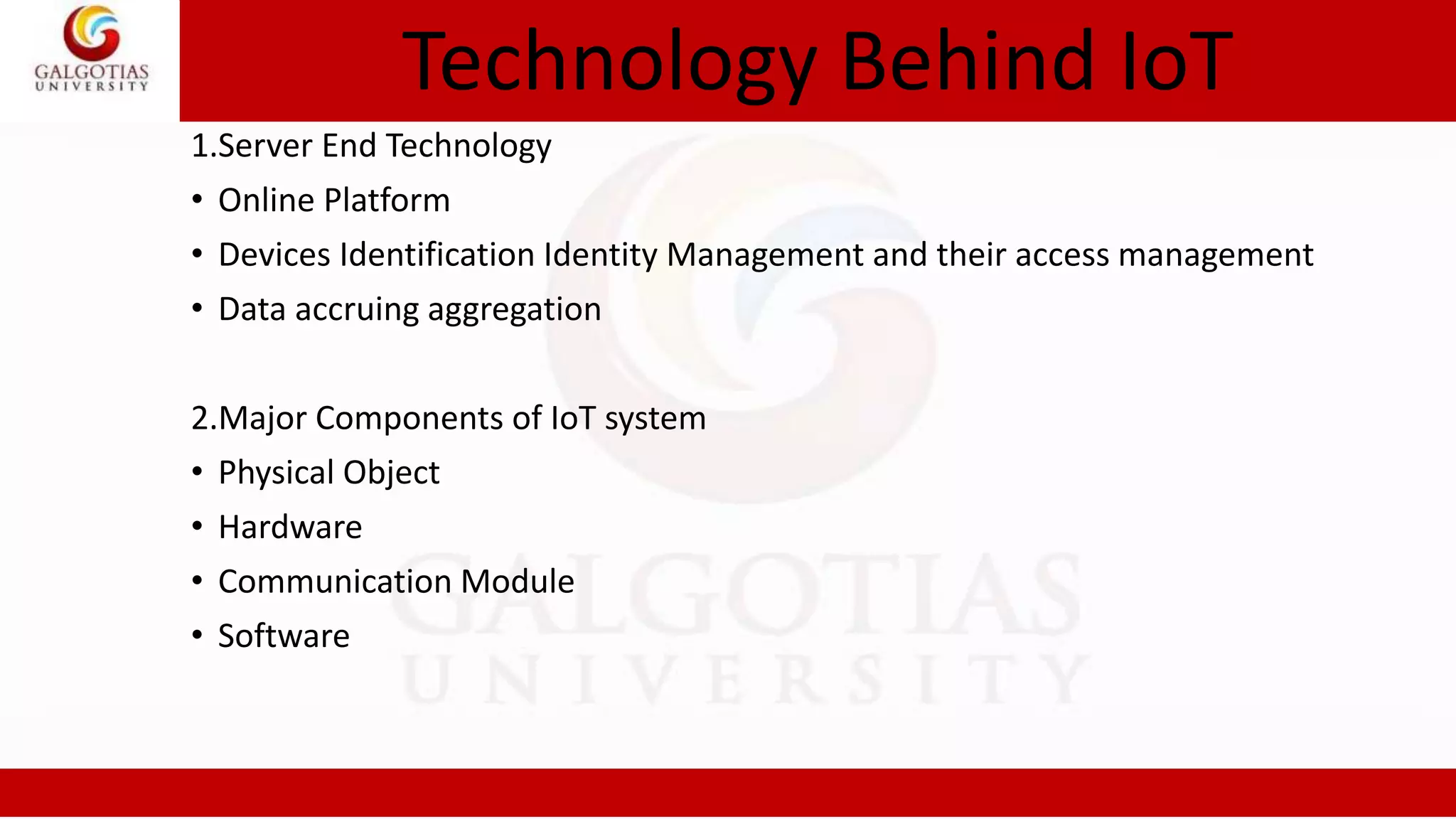 Technology Behind IoT
1.Server End Technology
• Online Platform
• Devices Identification Identity Management and their access management
• Data accruing aggregation
2.Major Components of IoT system
• Physical Object
• Hardware
• Communication Module
• Software
 