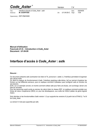 Code_Aster
                                   ®
                                                                                Version              7.4
                 Interface d’accès à Code_Aster : astk                                                        05/04/05
Titre :                                                                                              Date :
                 M. COURTOIS                                                            U1.04.00-C            1/34
Auteur(s) :                                                                    Clé :                 Page :

                 EDF-R&D/AMA
Organisme(s) :




Manuel d'Utilisation
Fascicule U1.0- : Introduction à Code_Aster
Document : U1.04.00




Interface d’accès à Code_Aster : astk


Résumé :

Ce document présente astk (contraction de Aster et Tk, prononcer « astek »), l’interface permettant d’organiser
ses calculs Aster.
On décrit la logique de fonctionnement d’astk, l’interface graphique elle-même, bsf qui permet d’explorer les
fichiers sur les différents serveurs, puis on explique comment l’utilisateur peut configurer astk en fonction de
ses besoins.
Enfin, sur un exemple concret, on montre comment utiliser astk pour faire une étude, une surcharge, lancer une
liste de cas-tests.
Pour les personnes ayant accès au serveur de calcul Aster du réseau EDF, on explique comment accéder aux
fiches de retour d’expérience (REX), et, pour les développeurs, aux outils de l’AGLA (atelier de génie logiciel
Aster).

Sont décrites ici les fonctionnalités d’astk version 1.2 qui supporte les versions 6 (à partir de la STA6.5), 7 et 8
de Code_Aster.

La version 5 n’est pas supportée par astk.




Manuel d'Utilisation                      Fascicule U1.0- : Introduction à Code_Aster                         HT-66/05/004/A
 