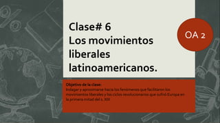 Clase# 6
Los movimientos
liberales
latinoamericanos.
Objetivo de la clase:
Indagar y aproximarse hacia los fenómenos que facilitaron los
movimientos liberales y los ciclos revolucionarios que sufrió Europa en
la primera mitad del s. XIX
OA 2
 