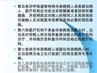 第五条对呼吸道等特殊传染病病人或者疑似病人，医疗机构应当依法采取隔离或者控制传播措施，并按照规定对病人的陪同人员和其他密切接触人员采取医学观察和其他必要的预防措施。 第六条医疗机构不具备传染病救治能力时，应当及时将病人转诊到具备救治能力的医疗机构诊疗，并将病历资料复印件转至相应的医疗机构。 第七条转诊传染病病人或疑似传染病病人时，应当按照当地卫生行政部门的规定使用专用车辆。 第八条感染性疾病科和分诊点应当采取标准防护措施，按照规范严格消毒，并按照《医疗废物管理条例》的规定处理医疗废物。   