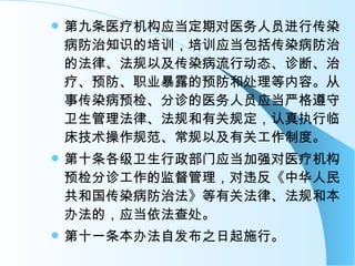 第九条医疗机构应当定期对医务人员进行传染病防治知识的培训，培训应当包括传染病防治的法律、法规以及传染病流行动态、诊断、治疗、预防、职业暴露的预防和处理等内容。从事传染病预检、分诊的医务人员应当严格遵守卫生管理法律、法规和有关规定，认真执行临床技术操作规范、常规以及有关工作制度。 第十条各级卫生行政部门应当加强对医疗机构预检分诊工作的监督管理，对违反《中华人民共和国传染病防治法》等有关法律、法规和本办法的，应当依法查处。 第十一条本办法自发布之日起施行。 
