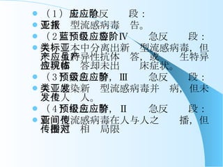 （ 1 ） 无应急反应阶段： 无新亚型流感病毒报告。 （ 2 ）蓝色预警，Ⅳ级应急反应阶段： 人类标本中分离出新亚型流感病毒，但未产生特异性抗体应答，或虽产生特异性抗体应答却未出现临床症状。 （ 3 ）黄色预警，Ⅲ级应急反应阶段： 人类感染新亚型流感病毒并发病，但未发生人传人。 （ 4 ）橙色预警，Ⅱ级应急反应阶段： 新亚型流感病毒在人与人之间传播，但传播范围相对局限 