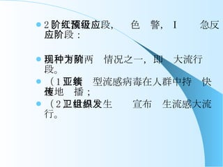 2 、大流行阶段，红色预警，Ⅰ级应急反应阶段： 出现下列两种情况之一，即为大流行阶段。 （ 1 ）新亚型流感病毒在人群中持续快速地传播； （ 2 ）世界卫生组织宣布发生流感大流行。 