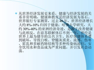 从世界经济发展史来看，健康与经济发展的关系非常明确，健康和教育是经济发展为基石。世界银行专家测算，过去 40 年，世界经济增长大约 8%-10% 归因于健康；哈佛大学研究，大约 30%-40% 的亚洲经济奇迹，是源于改善健康。与此相反，在前苏联解体后不到一年，曾经是世界上最为健全的公共卫生、医疗保健体系遭到破坏，导致白喉、脊髓灰质炎、流感、伤寒、霍乱和多耐药肺结核等多种传染病流行，安全饮用水和食品成为严重问题，并引发社会动荡。 